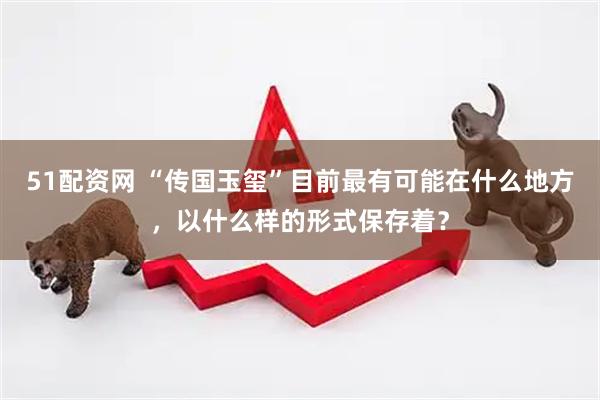 51配资网 “传国玉玺”目前最有可能在什么地方，以什么样的形式保存着？
