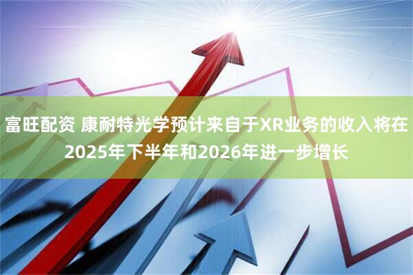 富旺配资 康耐特光学预计来自于XR业务的收入将在2025年下半年和2026年进一步增长
