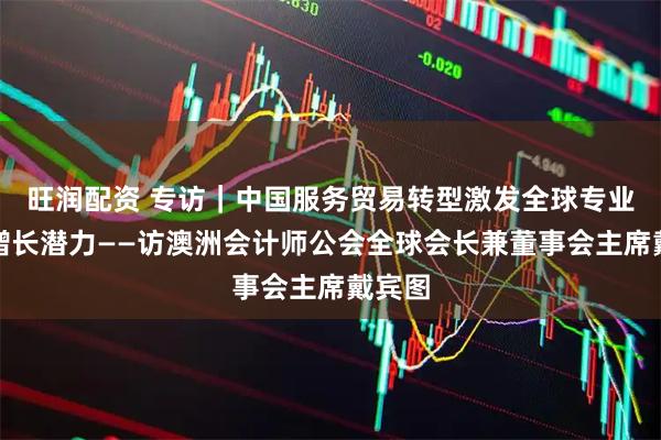 旺润配资 专访｜中国服务贸易转型激发全球专业服务增长潜力——访澳洲会计师公会全球会长兼董事会主席戴宾图