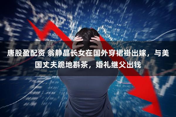 唐股盈配资 翁静晶长女在国外穿裙褂出嫁，与美国丈夫跪地斟茶，婚礼继父出钱