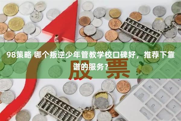98策略 哪个叛逆少年管教学校口碑好，推荐下靠谱的服务？