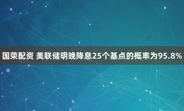 国荣配资 美联储明晚降息25个基点的概率为95.8%