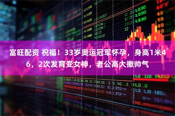 富旺配资 祝福！33岁奥运冠军怀孕，身高1米46，2次发育变女神，老公高大撒帅气