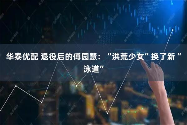 华泰优配 退役后的傅园慧：“洪荒少女”换了新“泳道”