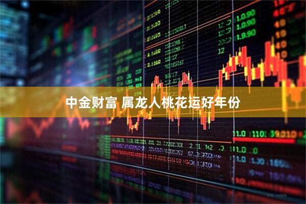 中金财富 属龙人桃花运好年份
