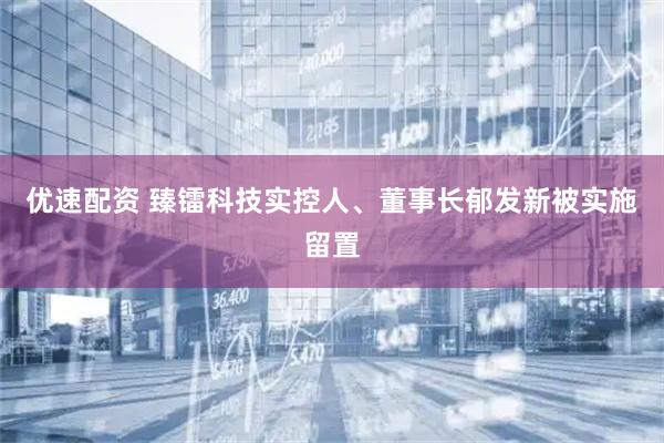优速配资 臻镭科技实控人、董事长郁发新被实施留置