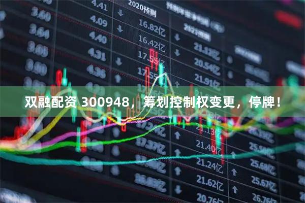 双融配资 300948，筹划控制权变更，停牌！