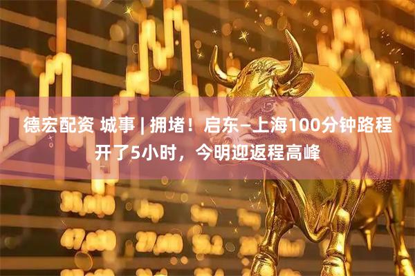 德宏配资 城事 | 拥堵！启东—上海100分钟路程开了5小时，今明迎返程高峰