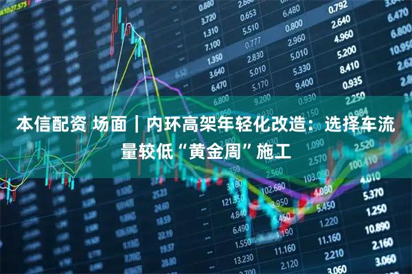 本信配资 场面｜内环高架年轻化改造：选择车流量较低“黄金周”施工