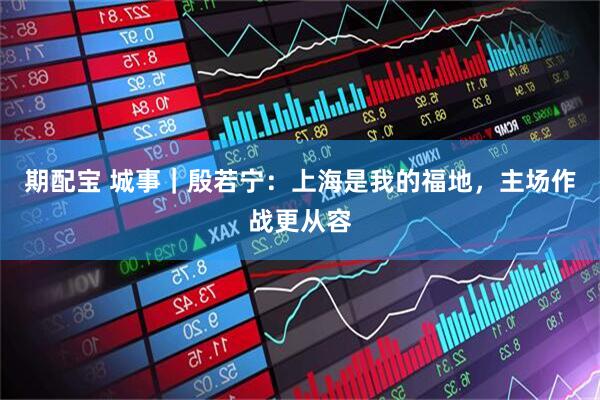 期配宝 城事｜殷若宁：上海是我的福地，主场作战更从容