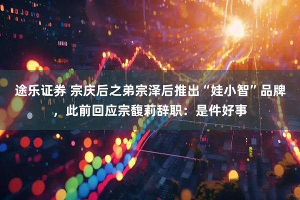 途乐证券 宗庆后之弟宗泽后推出“娃小智”品牌，此前回应宗馥莉辞职：是件好事