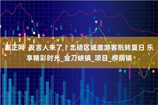 嘉正网  发言人来了丨北碚区诚邀游客玩转夏日 乐享精彩时光_金刀峡镇_项目_柳荫镇