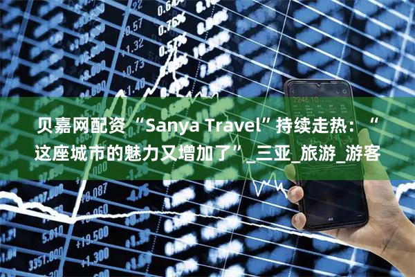 贝嘉网配资 “Sanya Travel”持续走热：“这座城市的魅力又增加了”_三亚_旅游_游客