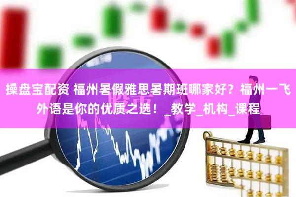 操盘宝配资 福州暑假雅思暑期班哪家好？福州一飞外语是你的优质之选！_教学_机构_课程