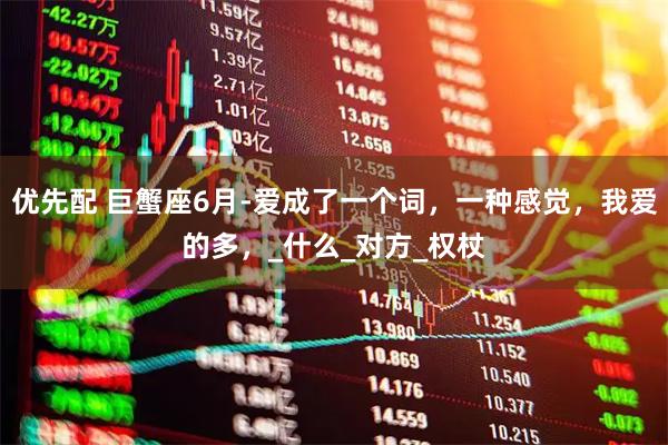 优先配 巨蟹座6月-爱成了一个词，一种感觉，我爱的多，_什么_对方_权杖