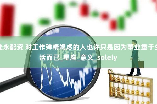佳永配资 对工作殚精竭虑的人也许只是因为事业重于生活而已_星座_意义_solely