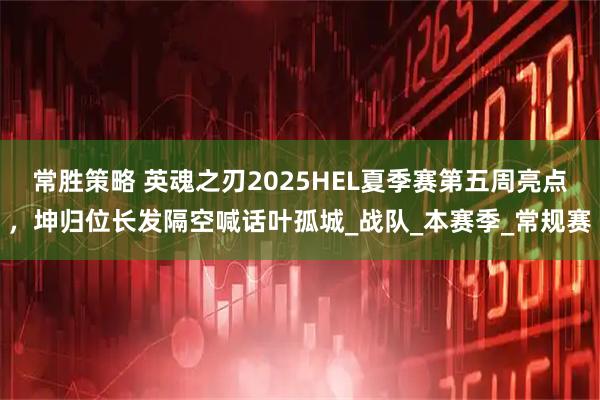 常胜策略 英魂之刃2025HEL夏季赛第五周亮点，坤归位长发隔空喊话叶孤城_战队_本赛季_常规赛