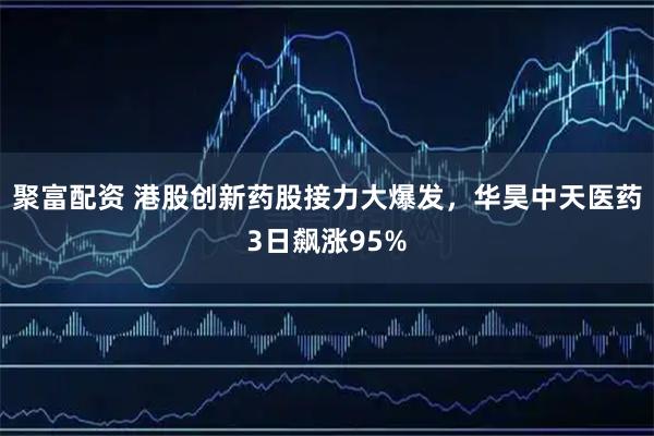 聚富配资 港股创新药股接力大爆发，华昊中天医药3日飙涨95%