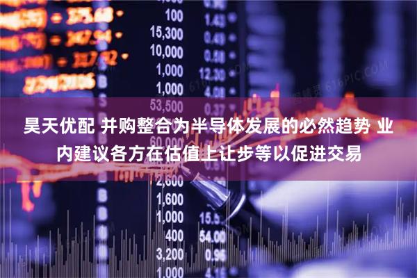 昊天优配 并购整合为半导体发展的必然趋势 业内建议各方在估值上让步等以促进交易