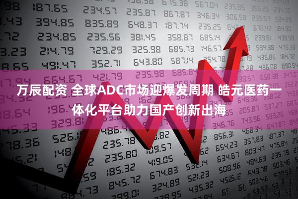 万辰配资 全球ADC市场迎爆发周期 皓元医药一体化平台助力国产创新出海