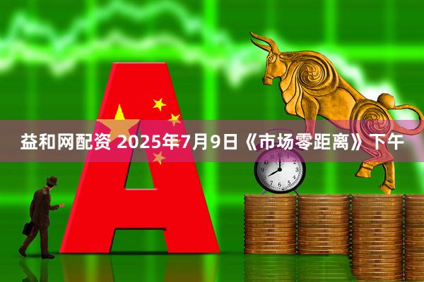 益和网配资 2025年7月9日《市场零距离》下午