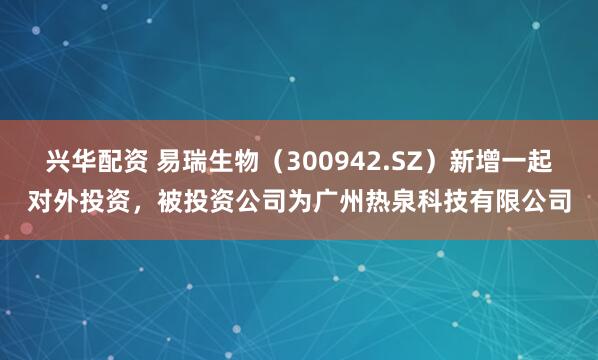 兴华配资 易瑞生物（300942.SZ）新增一起对外投资，被投资公司为广州热泉科技有限公司