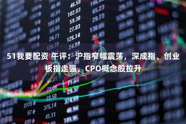 51我要配资 午评：沪指窄幅震荡，深成指、创业板指走强，CPO概念股拉升