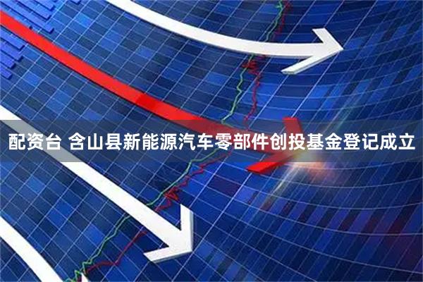 配资台 含山县新能源汽车零部件创投基金登记成立