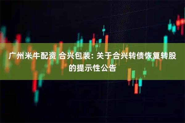 广州米牛配资 合兴包装: 关于合兴转债恢复转股的提示性公告