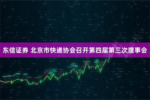 东信证券 北京市快递协会召开第四届第三次理事会
