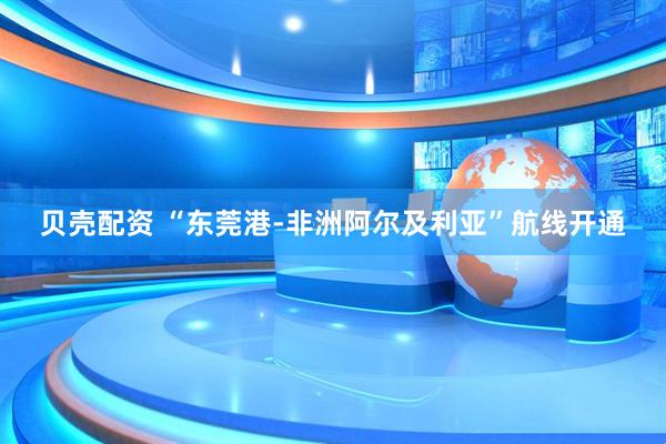贝壳配资 “东莞港-非洲阿尔及利亚”航线开通