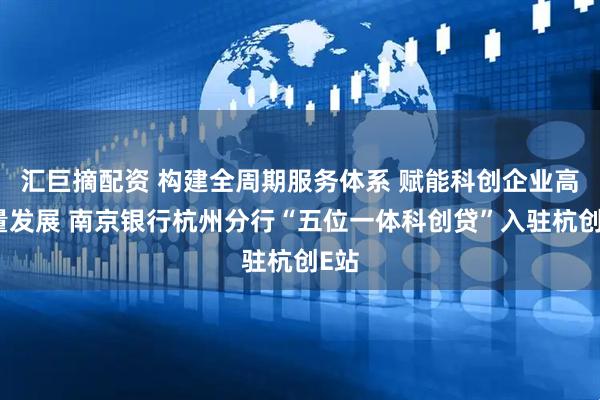 汇巨摘配资 构建全周期服务体系 赋能科创企业高质量发展 南京银行杭州分行“五位一体科创贷”入驻杭创E站