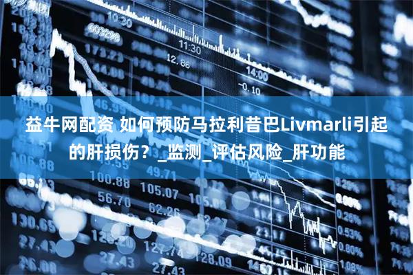 益牛网配资 如何预防马拉利昔巴Livmarli引起的肝损伤？_监测_评估风险_肝功能