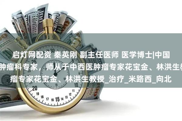 启灯网配资 秦英刚 副主任医师 医学博士|中国中医科学院广安门医院肿瘤科专家,师从于中西医肿瘤专家花宝金、林洪生教授_治疗_米路西_向北
