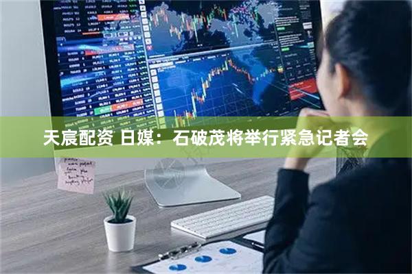 天宸配资 日媒：石破茂将举行紧急记者会