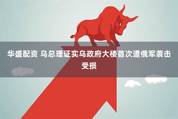 华盛配资 乌总理证实乌政府大楼首次遭俄军袭击受损