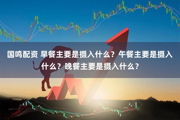 国鸣配资 早餐主要是摄入什么？午餐主要是摄入什么？晚餐主要是摄入什么？