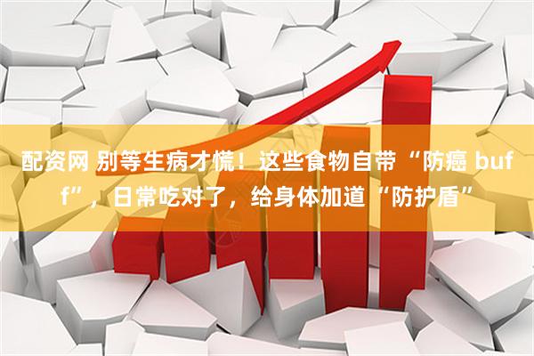 配资网 别等生病才慌！这些食物自带 “防癌 buff”，日常吃对了，给身体加道 “防护盾”