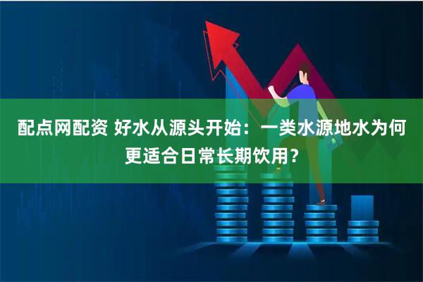 配点网配资 好水从源头开始：一类水源地水为何更适合日常长期饮用？