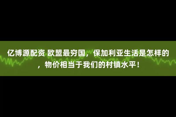亿博源配资 欧盟最穷国，保加利亚生活是怎样的，物价相当于我们的村镇水平！
