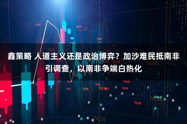 鑫策略 人道主义还是政治博弈？加沙难民抵南非引调查，以南非争端白热化