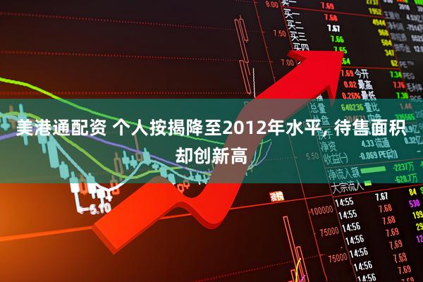 美港通配资 个人按揭降至2012年水平, 待售面积却创新高