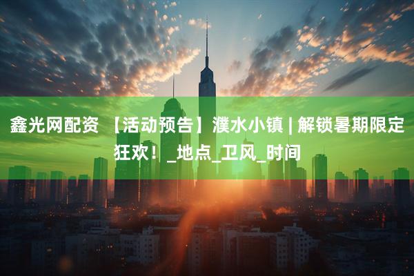 鑫光网配资 【活动预告】濮水小镇 | 解锁暑期限定狂欢！_地点_卫风_时间