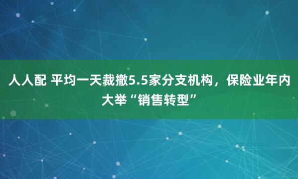 人人配 平均一天裁撤5.5家分支机构，保险业年内大举“销售转型”