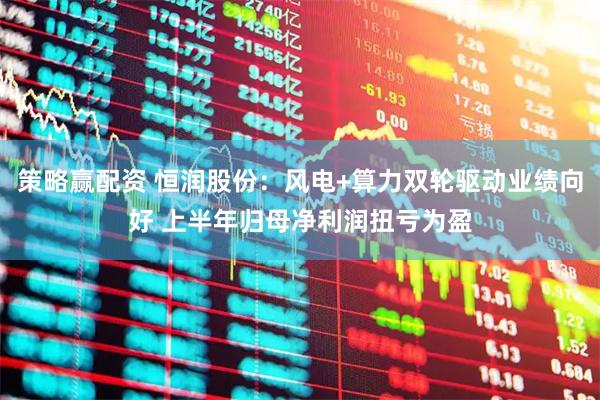 策略赢配资 恒润股份：风电+算力双轮驱动业绩向好 上半年归母净利润扭亏为盈