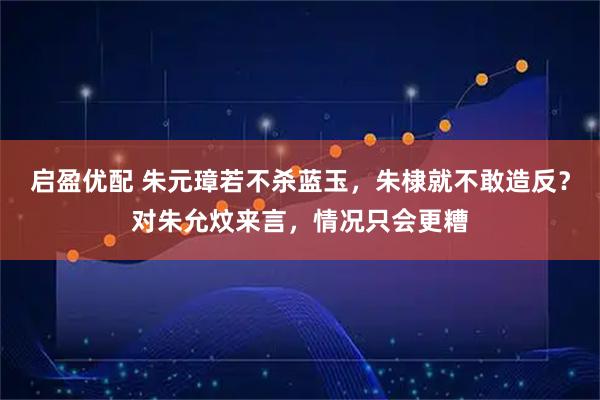 启盈优配 朱元璋若不杀蓝玉，朱棣就不敢造反？对朱允炆来言，情况只会更糟