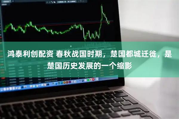 鸿泰利创配资 春秋战国时期,楚国都城迁徙,是楚国历史发展的一个缩影