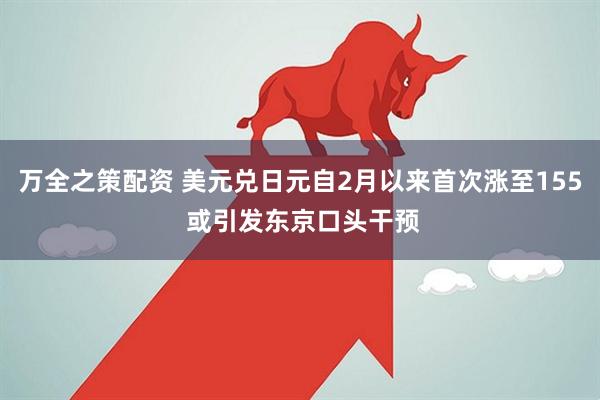 万全之策配资 美元兑日元自2月以来首次涨至155 或引发东京口头干预