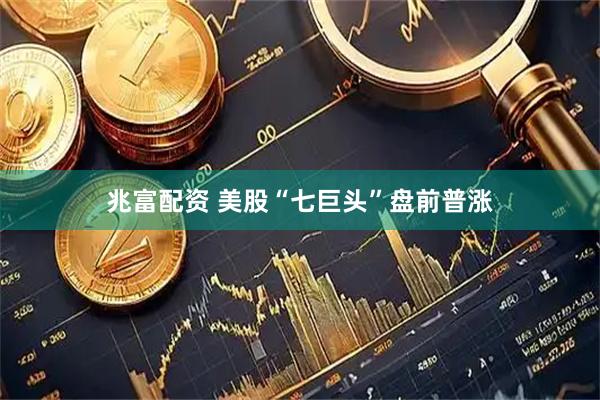兆富配资 美股“七巨头”盘前普涨
