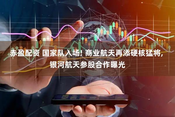 赤盈配资 国家队入场! 商业航天再添硬核猛将, 银河航天参股合作曝光